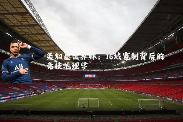 美加墨世界杯：16城赛制背后的竞技地理学