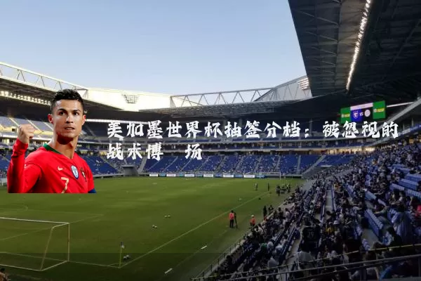 美加墨世界杯抽签分档:被忽视的战术博弈场