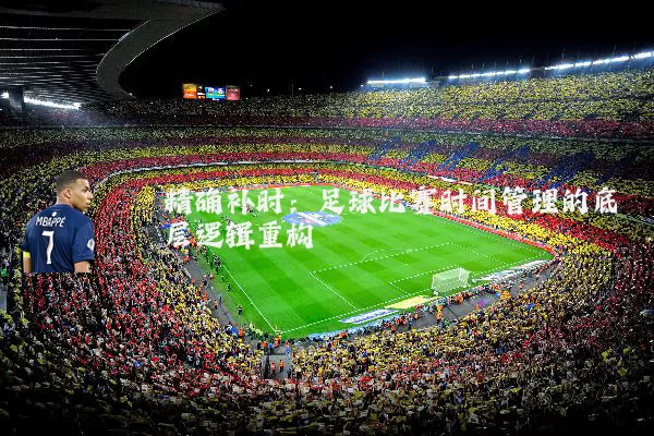 精确补时:足球比赛时间管理的底层逻辑重构