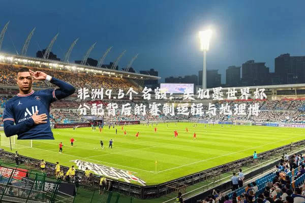 非洲9.5个名额：美加墨世界杯分配背后的赛制逻辑与地理博弈